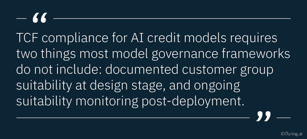 Quote explaining that TCF compliance for AI credit models requires documented customer group suitability at the design stage and ongoing suitability monitoring after deployment, which many governance frameworks currently lack.